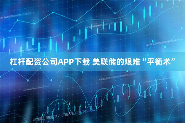 杠杆配资公司APP下载 美联储的艰难“平衡术”