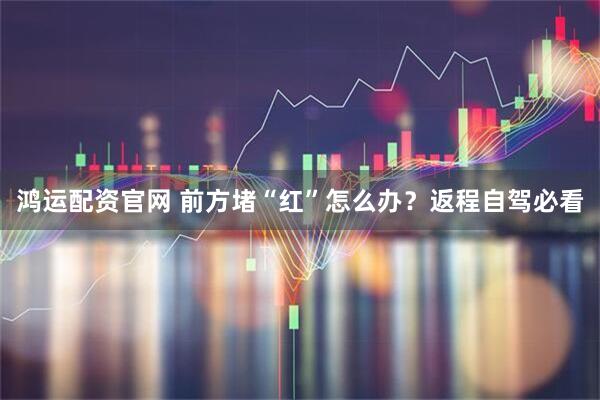 鸿运配资官网 前方堵“红”怎么办？返程自驾必看