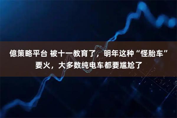 億策略平台 被十一教育了，明年这种“怪胎车”要火，大多数纯电车都要尴尬了