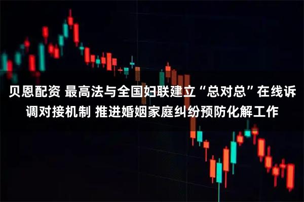 贝恩配资 最高法与全国妇联建立“总对总”在线诉调对接机制 推进婚姻家庭纠纷预防化解工作