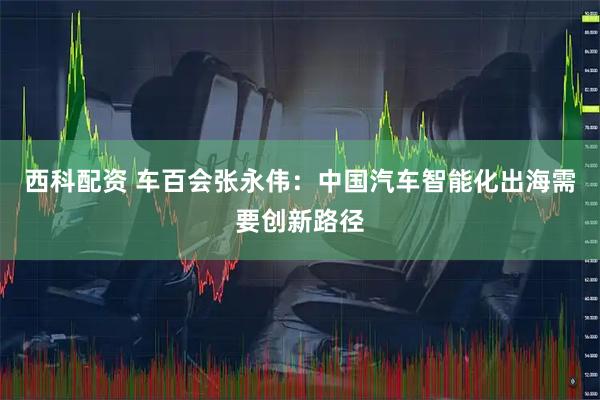 西科配资 车百会张永伟:中国汽车智能化出海需要创新路径