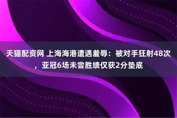 天猫配资网 上海海港遭遇羞辱:被对手狂射48次,亚冠6场未尝胜绩仅获2分垫底