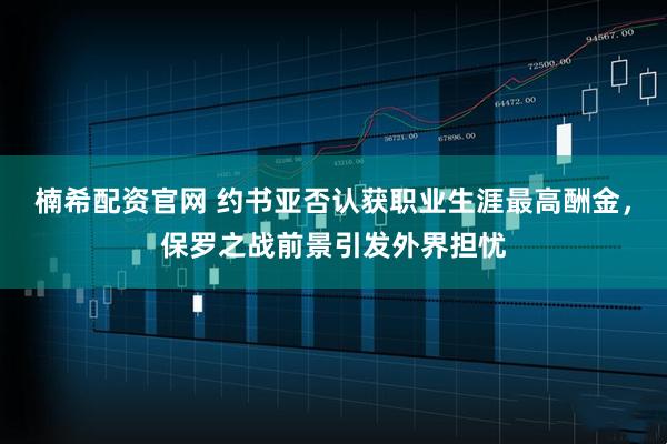楠希配资官网 约书亚否认获职业生涯最高酬金，保罗之战前景引发外界担忧