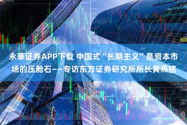 永華证券APP下载 中国式“长期主义”是资本市场的压舱石——专访东方证券研究所所长黄燕铭