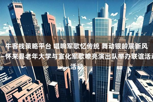 牛客栈策略平台 唱响军歌忆传统 舞动银龄展新风——怀来县老年大学与宣化军歌嘹亮演出队举办联谊活动