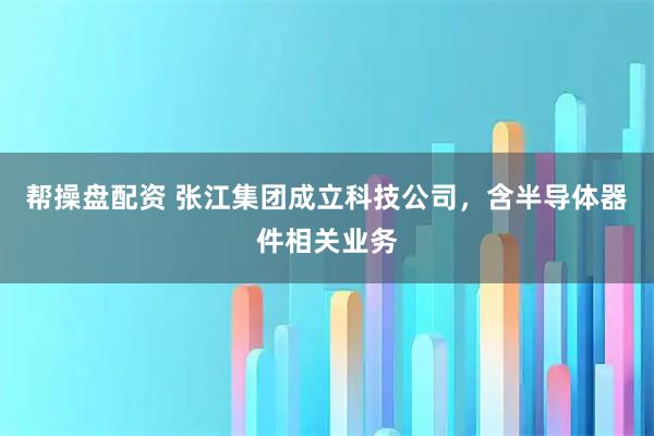 帮操盘配资 张江集团成立科技公司，含半导体器件相关业务
