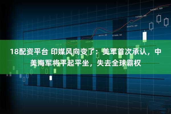 18配资平台 印媒风向变了：美军首次承认，中美海军将平起平坐，失去全球霸权