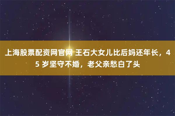 上海股票配资网官网 王石大女儿比后妈还年长，45 岁坚守不婚，老父亲愁白了头