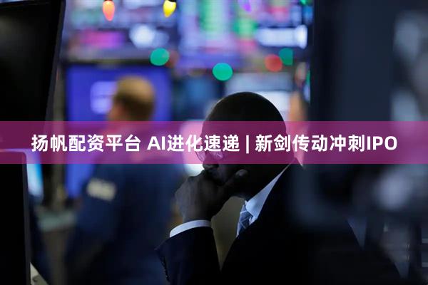 扬帆配资平台 AI进化速递 | 新剑传动冲刺IPO