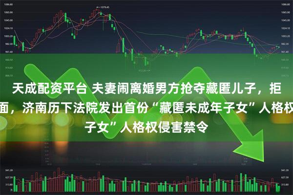 天成配资平台 夫妻闹离婚男方抢夺藏匿儿子，拒绝母子见面，济南历下法院发出首份“藏匿未成年子女”人格权侵害禁令