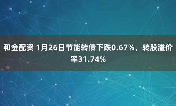 和金配资 1月26日节能转债下跌0.67%，转股溢价率31.74%