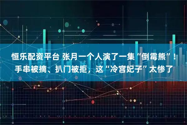 恒乐配资平台 张月一个人演了一集“倒霉熊”！手串被摘、扒门被拒，这“冷宫妃子”太惨了