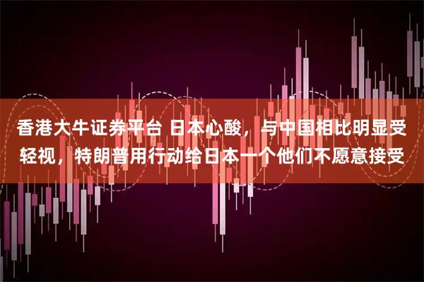 香港大牛证券平台 日本心酸，与中国相比明显受轻视，特朗普用行动给日本一个他们不愿意接受