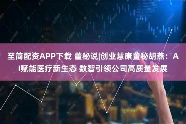 至简配资APP下载 董秘说|创业慧康董秘胡燕：AI赋能医疗新生态 数智引领公司高质量发展